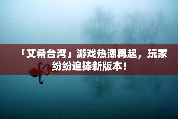 「艾希台湾」游戏热潮再起，玩家纷纷追捧新版本！