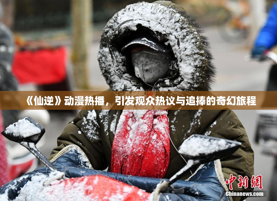 《仙逆》动漫热播，引发观众热议与追捧的奇幻旅程