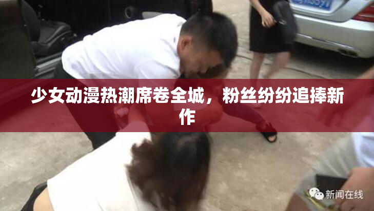 少女动漫热潮席卷全城，粉丝纷纷追捧新作