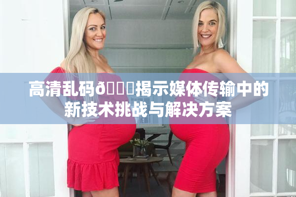 高清乱码🔞揭示媒体传输中的新技术挑战与解决方案