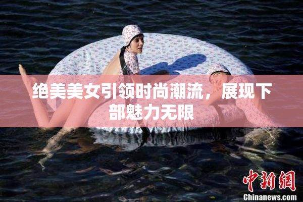 绝美美女引领时尚潮流，展现下部魅力无限