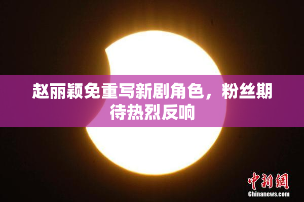 赵丽颖免重写新剧角色，粉丝期待热烈反响