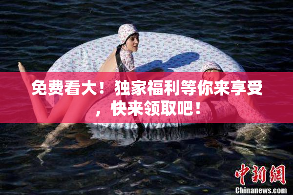 免费看大！独家福利等你来享受，快来领取吧！