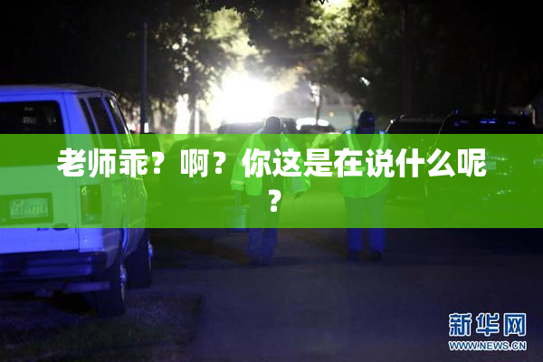 老师乖？啊？你这是在说什么呢？