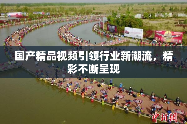 国产精品视频引领行业新潮流，精彩不断呈现
