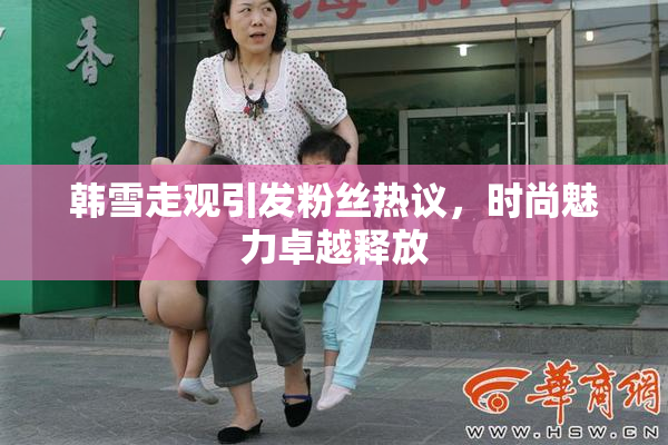 韩雪走观引发粉丝热议，时尚魅力卓越释放