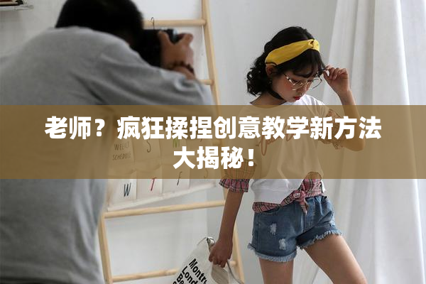 老师？疯狂揉捏创意教学新方法大揭秘！