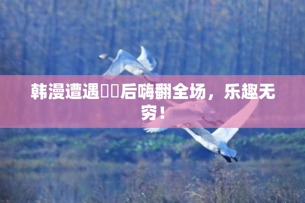 韩漫遭遇❌‌后嗨翻全场，乐趣无穷！