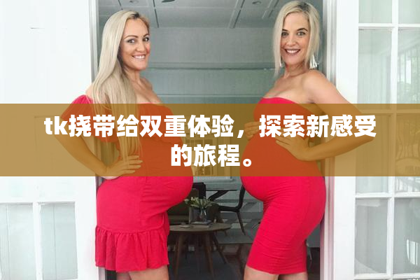tk挠带给双重体验，探索新感受的旅程。