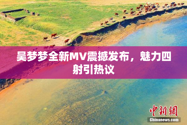 吴梦梦全新MV震撼发布，魅力四射引热议