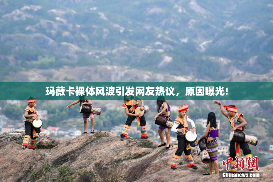 玛薇卡裸体风波引发网友热议，原因曝光!