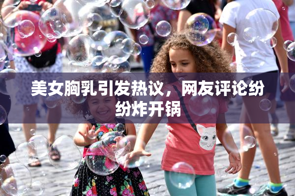 美女胸乳引发热议，网友评论纷纷炸开锅