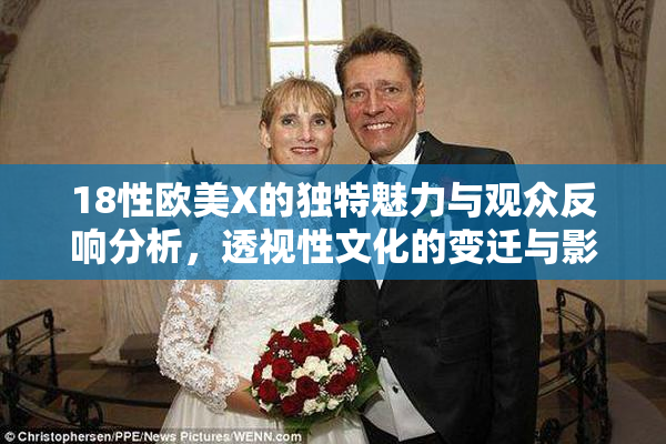 18性欧美X的独特魅力与观众反响分析，透视性文化的变迁与影响