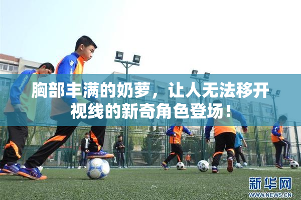 胸部丰满的奶萝，让人无法移开视线的新奇角色登场！