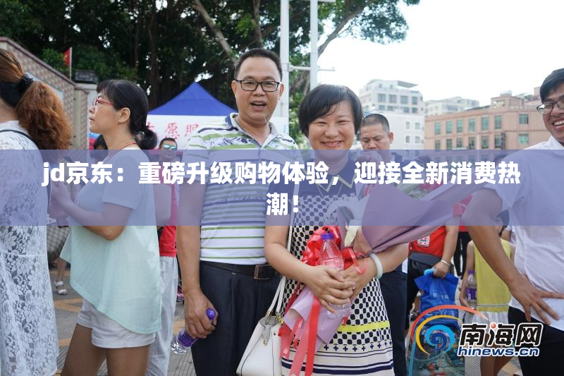 jd京东：重磅升级购物体验，迎接全新消费热潮！