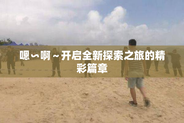 嗯∽啊～开启全新探索之旅的精彩篇章