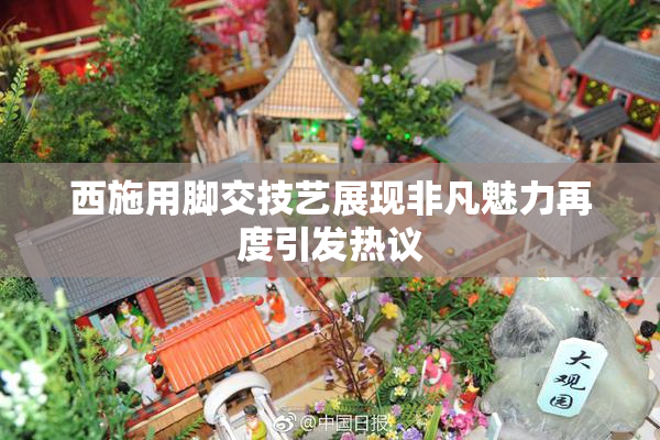 西施用脚交技艺展现非凡魅力再度引发热议