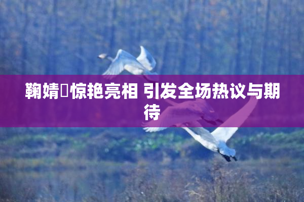 鞠婧祎惊艳亮相 引发全场热议与期待