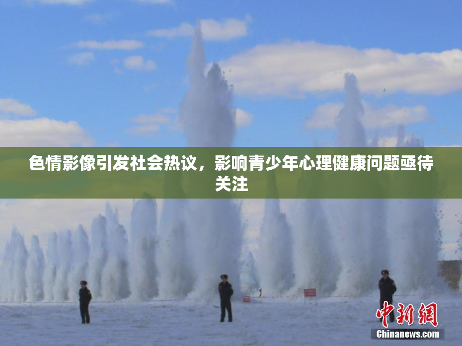 色情影像引发社会热议，影响青少年心理健康问题亟待关注