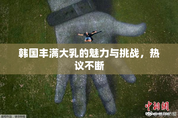 韩国丰满大乳的魅力与挑战，热议不断
