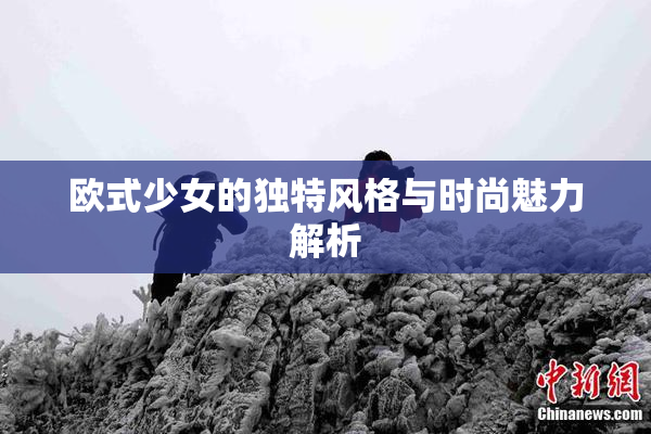 欧式少女的独特风格与时尚魅力解析