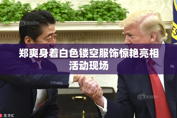郑爽身着白色镂空服饰惊艳亮相活动现场