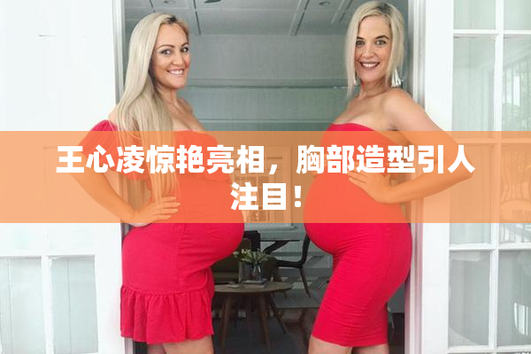 王心凌惊艳亮相，胸部造型引人注目！
