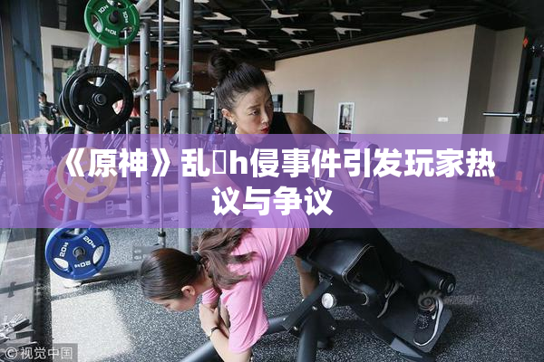 《原神》乱婬h侵事件引发玩家热议与争议