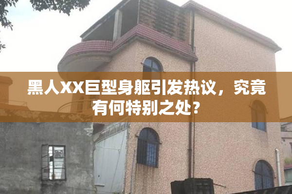 黑人XX巨型身躯引发热议，究竟有何特别之处？