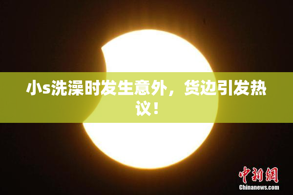 小s洗澡时发生意外，货边引发热议！