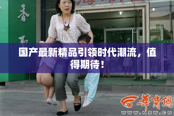 国产最新精品引领时代潮流，值得期待！