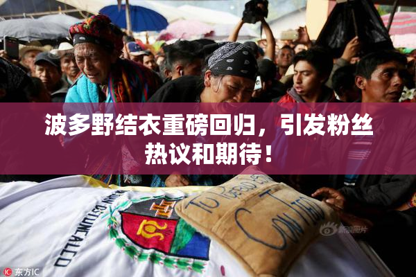 波多野结衣重磅回归，引发粉丝热议和期待！