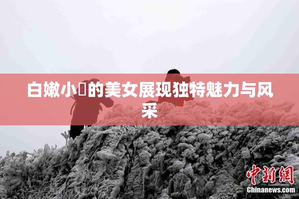 白嫩小泬的美女展现独特魅力与风采