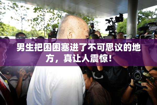 男生把困困塞进了不可思议的地方，真让人震惊！