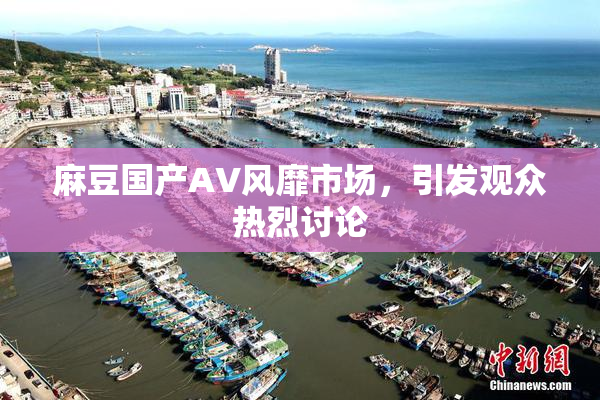 麻豆国产AV风靡市场，引发观众热烈讨论