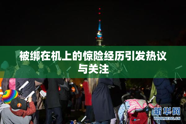 被绑在机上的惊险经历引发热议与关注
