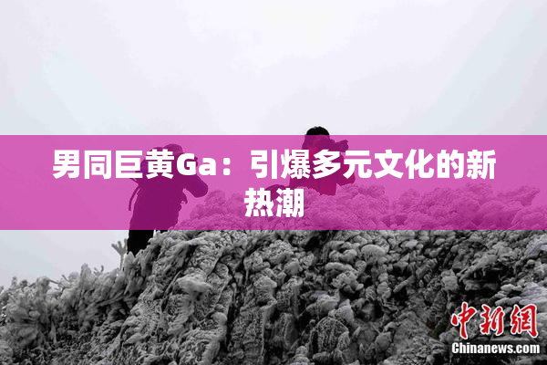 男同巨黄Ga：引爆多元文化的新热潮