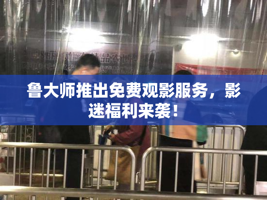 鲁大师推出免费观影服务，影迷福利来袭！