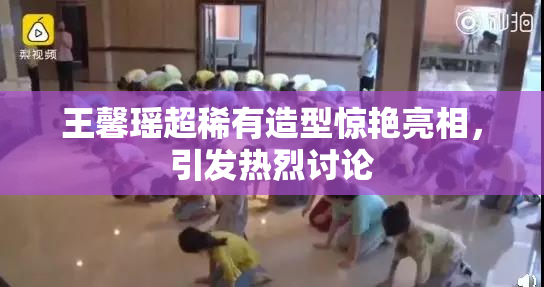 王馨瑶超稀有造型惊艳亮相，引发热烈讨论