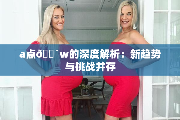a点🔴w的深度解析：新趋势与挑战并存