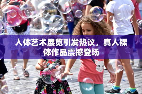 人体艺术展览引发热议，真人裸体作品震撼登场