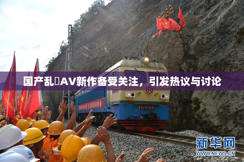 国产乱婬AV新作备受关注，引发热议与讨论