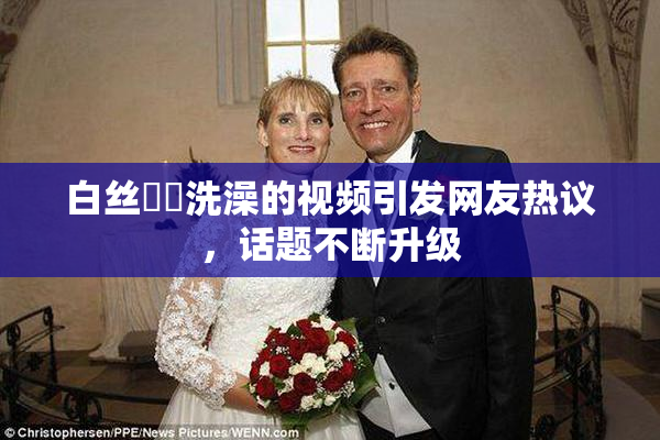白丝妺妺洗澡的视频引发网友热议，话题不断升级