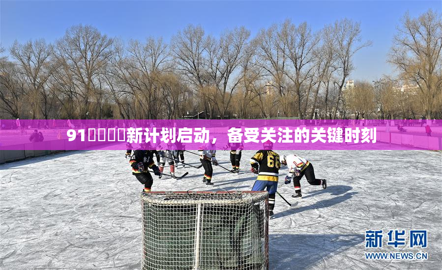 91❌‌❌‌新计划启动，备受关注的关键时刻