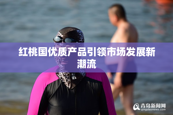 红桃国优质产品引领市场发展新潮流