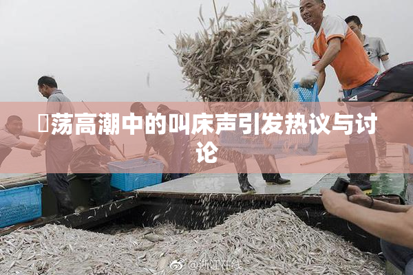 婬荡高潮中的叫床声引发热议与讨论