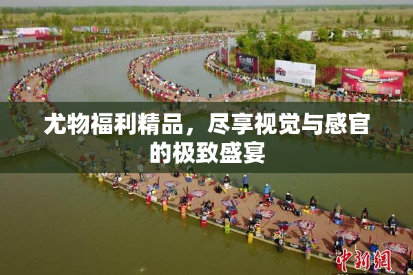 尤物福利精品，尽享视觉与感官的极致盛宴