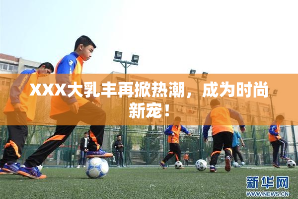 XXX大乳丰再掀热潮，成为时尚新宠！