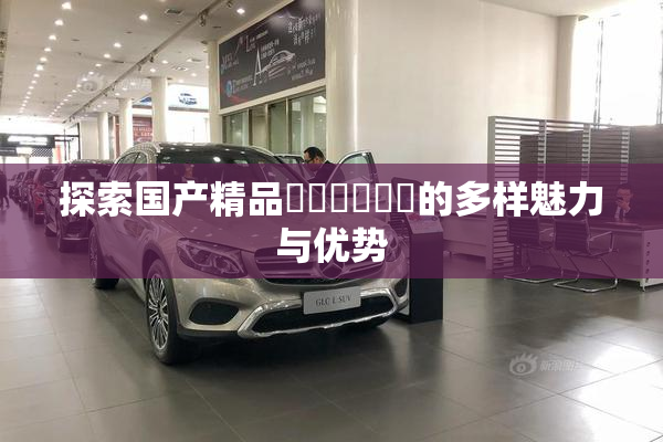 探索国产精品❌‌❌‌❌‌的多样魅力与优势