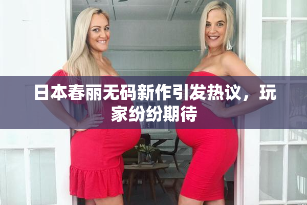 日本春丽无码新作引发热议，玩家纷纷期待
